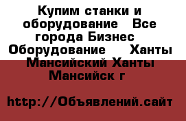 Купим станки и оборудование - Все города Бизнес » Оборудование   . Ханты-Мансийский,Ханты-Мансийск г.